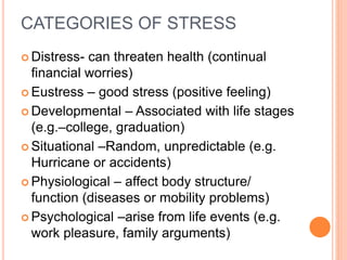 CATEGORIES OF STRESS
 Distress- can threaten health (continual
financial worries)
 Eustress – good stress (positive feeling)
 Developmental – Associated with life stages
(e.g.–college, graduation)
 Situational –Random, unpredictable (e.g.
Hurricane or accidents)
 Physiological – affect body structure/
function (diseases or mobility problems)
 Psychological –arise from life events (e.g.
work pleasure, family arguments)
 