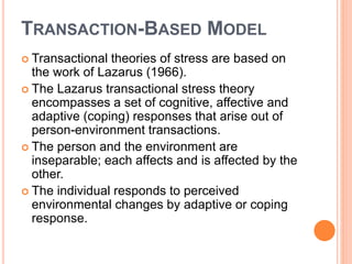 TRANSACTION-BASED MODEL
 Transactional theories of stress are based on
the work of Lazarus (1966).
 The Lazarus transactional stress theory
encompasses a set of cognitive, affective and
adaptive (coping) responses that arise out of
person-environment transactions.
 The person and the environment are
inseparable; each affects and is affected by the
other.
 The individual responds to perceived
environmental changes by adaptive or coping
response.
 