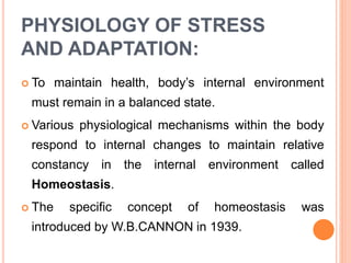 PHYSIOLOGY OF STRESS
AND ADAPTATION:
 To maintain health, body’s internal environment
must remain in a balanced state.
 Various physiological mechanisms within the body
respond to internal changes to maintain relative
constancy in the internal environment called
Homeostasis.
 The specific concept of homeostasis was
introduced by W.B.CANNON in 1939.
 