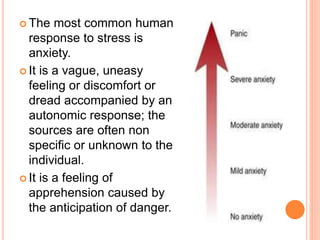  The most common human
response to stress is
anxiety.
 It is a vague, uneasy
feeling or discomfort or
dread accompanied by an
autonomic response; the
sources are often non
specific or unknown to the
individual.
 It is a feeling of
apprehension caused by
the anticipation of danger.
 