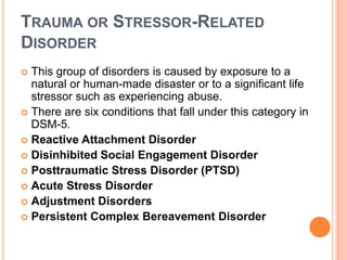 TRAUMA OR STRESSOR-RELATED
DISORDER
 This group of disorders is caused by exposure to a
natural or human-made disaster or to a significant life
stressor such as experiencing abuse.
 There are six conditions that fall under this category in
DSM-5.
 Reactive Attachment Disorder
 Disinhibited Social Engagement Disorder
 Posttraumatic Stress Disorder (PTSD)
 Acute Stress Disorder
 Adjustment Disorders
 Persistent Complex Bereavement Disorder
 