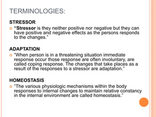 TERMINOLOGIES:
STRESSOR
 “Stressor is they neither positive nor negative but they can
have positive and negative effects as the persons responds
to the changes.”
ADAPTATION
 “When person is in a threatening situation immediate
response occur those response are often involuntary, are
called coping response. The changes that take places as a
result of the responses to a stressor are adaptation.”
HOMEOSTASIS
 “The various physiologic mechanisms within the body
responses to internal changes to maintain relative constancy
in the internal environment are called homeostasis.”
 