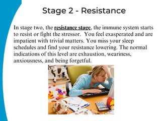 Stage 2 - Resistance
In stage two, the resistance stage, the immune system starts
to resist or fight the stressor. You feel exasperated and are
impatient with trivial matters. You miss your sleep
schedules and find your resistance lowering. The normal
indications of this level are exhaustion, weariness,
anxiousness, and being forgetful.
 