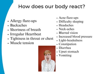 How does our body react?
Allergy flare-ups
Backaches
Shortness of breath
Irregular Heartbeat
Tightness in throat or chest
Muscle tension
Acne flare-ups
Difficulty sleeping
Headaches
Neck-aches
Blurred vision
Increased blood pressure
Light-headedness
Constipation
Diarrhea
Upset stomach
Vomiting
 