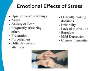 Emotional Effects of Stress
Upset or nervous feelings
Anger
Anxiety or Fear
Frequently criticizing
others
Frustration
Forgetfulness
Difficulty paying
attention
Difficulty making
decisions
Irritability
Lack of motivation
Boredom
Mild Depression
Change in appetite
 