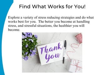 Explore a variety of stress reducing strategies and do what
works best for you. The better you become at handling
stress, and stressful situations, the healthier you will
become.
Find What Works for You!
 