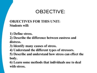 OBJECTIVE:
OBJECTIVES FOR THIS UNIT:
Students will:
1) Define stress.
2) Describe the difference between eustress and
distress.
3) Identify many causes of stress.
4) Understand the different types of stressors.
5) Describe and understand how stress can effect the
body.
6) Learn some methods that individuals use to deal
with stress.
 