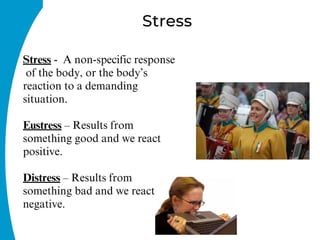 Stress
Stress - A non-specific response
of the body, or the body’s
reaction to a demanding
situation.
Eustress – Results from
something good and we react
positive.
Distress – Results from
something bad and we react
negative.
 
