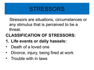 STRESSORS
Stressors are situations, circumstances or
any stimulus that is perceived to be a
threat.
CLASSIFICATION OF STRESSORS:
1. Life events or daily hassels:
• Death of a loved one
• Divorce, injury, being fired at work
• Trouble with in laws
 