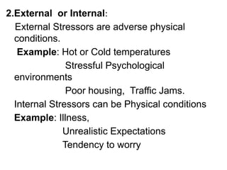 2.External or Internal:
External Stressors are adverse physical
conditions.
Example: Hot or Cold temperatures
Stressful Psychological
environments
Poor housing, Traffic Jams.
Internal Stressors can be Physical conditions
Example: Illness,
Unrealistic Expectations
Tendency to worry
 