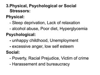 3.Physical, Psychological or Social
Stressors:
Physical:
- Sleep deprivation, Lack of relaxation
- alcohol abuse, Poor diet, Hyperglycemia
Psychological:
- unhappy childhood, Unemployment
- excessive anger, low self esteem
Social:
- Poverty, Racial Prejudice, Victim of crime
- Harassement and bureaucracy
 