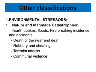 Other classifications
1.ENVIRONMENTAL STRESSORS:
• Nature and manmade Catastrophies:
-Earth quakes, floods, Fire breaking incidence
and accidents.
- Death of the near and dear
- Robbery and cheating
- Terrorist attacks
- Communal Violence
 