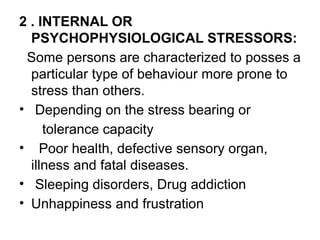 2 . INTERNAL OR
PSYCHOPHYSIOLOGICAL STRESSORS:
Some persons are characterized to posses a
particular type of behaviour more prone to
stress than others.
• Depending on the stress bearing or
tolerance capacity
• Poor health, defective sensory organ,
illness and fatal diseases.
• Sleeping disorders, Drug addiction
• Unhappiness and frustration
 