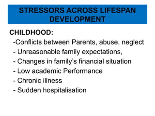 STRESSORS ACROSS LIFESPAN
DEVELOPMENT
CHILDHOOD:
-Conflicts between Parents, abuse, neglect
- Unreasonable family expectations,
- Changes in family’s financial situation
- Low academic Performance
- Chronic illness
- Sudden hospitalisation
 