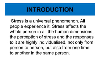 INTRODUCTION
Stress is a universal phenomenon. All
people experience it. Stress affects the
whole person in all the human dimensions,
the perception of stress and the responses
to it are highly individualised, not only from
person to person, but also from one time
to another in the same person.
 