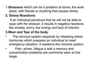 1.Stressors which can be a problem at home, the work
place, with friends or anything that causes stress.
2. Stress Reactions:
If an individual perceives that he will not be able to
cope with the stressor, it results in negative reactions
like anxiety, worry, low energy and lack of interest.
3.Wear and Tear of the body:
• The nervous system responds by releasing stress
hormones which prepares an individual to meet
emergency situation. It weakens the immune system.
• Pain, aches, fatigue a well a memory and
concentration problems are commonly seen at this
stage.
 
