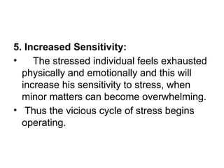 5. Increased Sensitivity:
• The stressed individual feels exhausted
physically and emotionally and this will
increase his sensitivity to stress, when
minor matters can become overwhelming.
• Thus the vicious cycle of stress begins
operating.
 