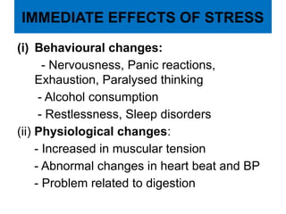 IMMEDIATE EFFECTS OF STRESS
(i) Behavioural changes:
- Nervousness, Panic reactions,
Exhaustion, Paralysed thinking
- Alcohol consumption
- Restlessness, Sleep disorders
(ii) Physiological changes:
- Increased in muscular tension
- Abnormal changes in heart beat and BP
- Problem related to digestion
 