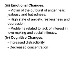 (iii) Emotional Changes:
- Victim of the outburst of anger, fear,
jealousy and hatredness.
- High state of anxiety, restlessness and
depression.
- Problems related to lack of interest in
love making and social intimacy.
(iv) Cognitive Changes:
- Increased distractibility
- Decreased concentration
 