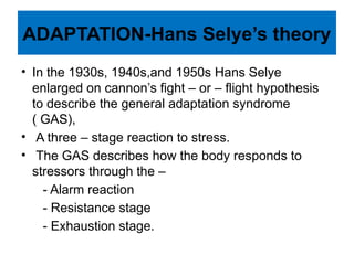 ADAPTATION-Hans Selye’s theory
• In the 1930s, 1940s,and 1950s Hans Selye
enlarged on cannon’s fight – or – flight hypothesis
to describe the general adaptation syndrome
( GAS),
• A three – stage reaction to stress.
• The GAS describes how the body responds to
stressors through the –
- Alarm reaction
- Resistance stage
- Exhaustion stage.
 