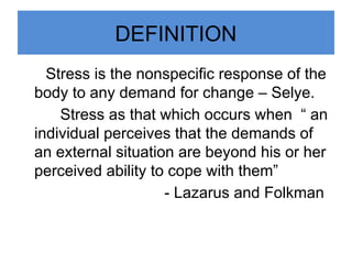 DEFINITION
Stress is the nonspecific response of the
body to any demand for change – Selye.
Stress as that which occurs when “ an
individual perceives that the demands of
an external situation are beyond his or her
perceived ability to cope with them”
- Lazarus and Folkman
 