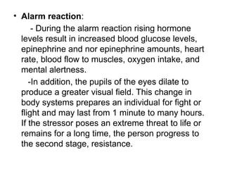 • Alarm reaction:
- During the alarm reaction rising hormone
levels result in increased blood glucose levels,
epinephrine and nor epinephrine amounts, heart
rate, blood flow to muscles, oxygen intake, and
mental alertness.
-In addition, the pupils of the eyes dilate to
produce a greater visual field. This change in
body systems prepares an individual for fight or
flight and may last from 1 minute to many hours.
If the stressor poses an extreme threat to life or
remains for a long time, the person progress to
the second stage, resistance.
 