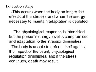 Exhaustion stage:
-This occurs when the body no longer the
effects of the stressor and when the energy
necessary to maintain adaptation is depleted.
-The physiological response is intensified,
but the person’s energy level is compromised,
and adaptation to the stressor diminishes.
-The body is unable to defend itself against
the impact of the event, physiological
regulation diminishes, and if the stress
continues, death may result.
 