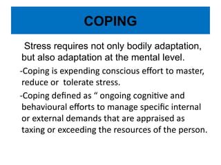 COPING
Stress requires not only bodily adaptation,
but also adaptation at the mental level.
-Coping is expending conscious effort to master,
reduce or tolerate stress.
-Coping defined as “ ongoing cognitive and
behavioural efforts to manage specific internal
or external demands that are appraised as
taxing or exceeding the resources of the person.
 