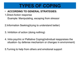 TYPES OF COPING
• ACCORDING TO GENERAL STRATEGIES:
1.Direct Action response
Example: Manipulating, escaping from stressor
2.Information Seeking(trying to understand better)
3. Inhibition of action (doing nothing)
4. Intra psychic or Palliative Coping(individual reappraises the
situation- by defense mechanism or changes in environment)
5.Turning to help from others and emotional support
 