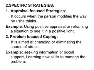 2.SPECIFIC STRATEGIES:
1. Appraisal focused Strategies:
It occurs when the person modifies the way
he / she thinks.
Example: Using positive appraisal or reframing
a situation to see it in a positive light.
2. Problem focused Coping:
It is aimed at changing or eliminating the
source of stress.
Example: seeking information or social
support, Learning new skills to manage the
problem.
 
