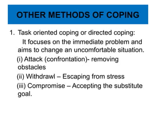 OTHER METHODS OF COPING
1. Task oriented coping or directed coping:
It focuses on the immediate problem and
aims to change an uncomfortable situation.
(i) Attack (confrontation)- removing
obstacles
(ii) Withdrawl – Escaping from stress
(iii) Compromise – Accepting the substitute
goal.
 