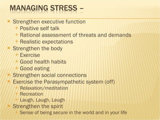 Strengthen executive function Positive self talk Rational assessment of threats and demands Realistic expectations Strengthen the body Exercise Good health habits Good eating Strengthen social connections Exercise the Parasympathetic system (off)  Relaxation/meditation Recreation Laugh, Laugh, Laugh Strengthen the spirit Sense of being secure in the world and in your life 