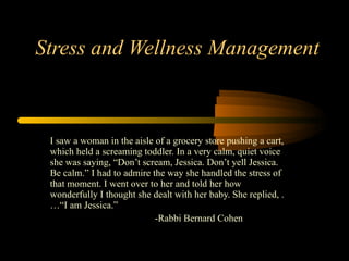 Stress and Wellness Management I saw a woman in the aisle of a grocery store pushing a cart, which held a screaming toddler. In a very calm, quiet voice she was saying, “Don’t scream, Jessica. Don’t yell Jessica. Be calm.” I had to admire the way she handled the stress of that moment. I went over to her and told her how wonderfully I thought she dealt with her baby. She replied, . …“I am Jessica.” -Rabbi Bernard Cohen 