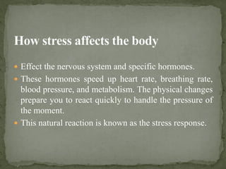  Effect the nervous system and specific hormones.
 These hormones speed up heart rate, breathing rate,
blood pressure, and metabolism. The physical changes
prepare you to react quickly to handle the pressure of
the moment.
 This natural reaction is known as the stress response.
 