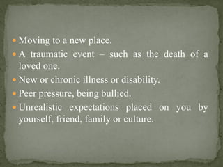  Moving to a new place.
 A traumatic event – such as the death of a
loved one.
 New or chronic illness or disability.
 Peer pressure, being bullied.
 Unrealistic expectations placed on you by
yourself, friend, family or culture.
 