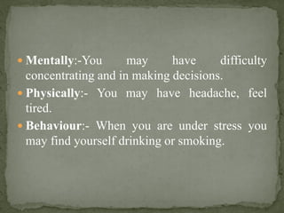  Mentally:-You may have difficulty
concentrating and in making decisions.
 Physically:- You may have headache, feel
tired.
 Behaviour:- When you are under stress you
may find yourself drinking or smoking.
 