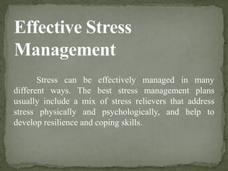 Stress can be effectively managed in many
different ways. The best stress management plans
usually include a mix of stress relievers that address
stress physically and psychologically, and help to
develop resilience and coping skills.
 