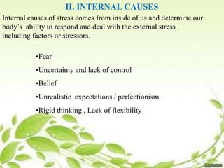 II. INTERNAL CAUSES
Internal causes of stress comes from inside of us and determine our
body’s ability to respond and deal with the external stress ,
including factors or stressors.
•Fear
•Uncertainty and lack of control
•Belief
•Unrealistic expectations / perfectionism
•Rigid thinking , Lack of flexibility
 