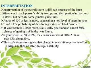 INTERPRETATION
Interpretation of the overall score is difficult because of the large
differences in each person's ability to cope and their particular reactions
to stress, but here are some general guidelines.
A total of 150 or less is good, suggesting a low level of stress in your
life and a low probability of developing a stress-related disorder.
 If your score is 300 or more, statistically you stand an almost 80%
chance of getting sick in the near future.
If your score is 150 to 299, the chances are about 50%. At less
than 150, about 30%.
This scale seems to suggest that change in ones life requires an effort
to adapt and then an effort to regain stability.
 