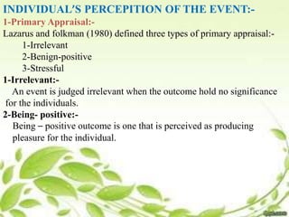 INDIVIDUAL’S PERCEPITION OF THE EVENT:-
1-Primary Appraisal:-
Lazarus and folkman (1980) defined three types of primary appraisal:-
1-Irrelevant
2-Benign-positive
3-Stressful
1-Irrelevant:-
An event is judged irrelevant when the outcome hold no significance
for the individuals.
2-Being- positive:-
Being – positive outcome is one that is perceived as producing
pleasure for the individual.
 