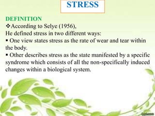 STRESS
DEFINITION
According to Selye (1956),
He defined stress in two different ways:
 One view states stress as the rate of wear and tear within
the body.
 Other describes stress as the state manifested by a specific
syndrome which consists of all the non-specifically induced
changes within a biological system.
 