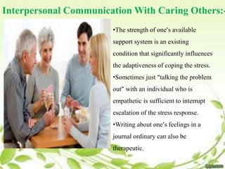 Interpersonal Communication With Caring Others:-
•The strength of one’s available
support system is an existing
condition that significantly influences
the adaptiveness of coping the stress.
•Sometimes just “talking the problem
out” with an individual who is
empathetic is sufficient to interrupt
escalation of the stress response.
•Writing about one’s feelings in a
journal ordinary can also be
therapeutic.
 