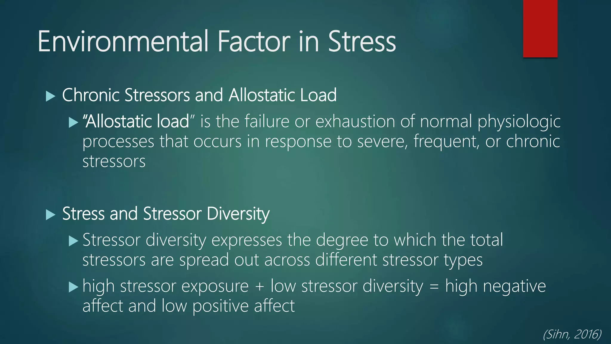 Environmental Factor in Stress
 Chronic Stressors and Allostatic Load
 “Allostatic load” is the failure or exhaustion of normal physiologic
processes that occurs in response to severe, frequent, or chronic
stressors
 Stress and Stressor Diversity
 Stressor diversity expresses the degree to which the total
stressors are spread out across different stressor types
 high stressor exposure + low stressor diversity = high negative
affect and low positive affect
(Sihn, 2016)
 
