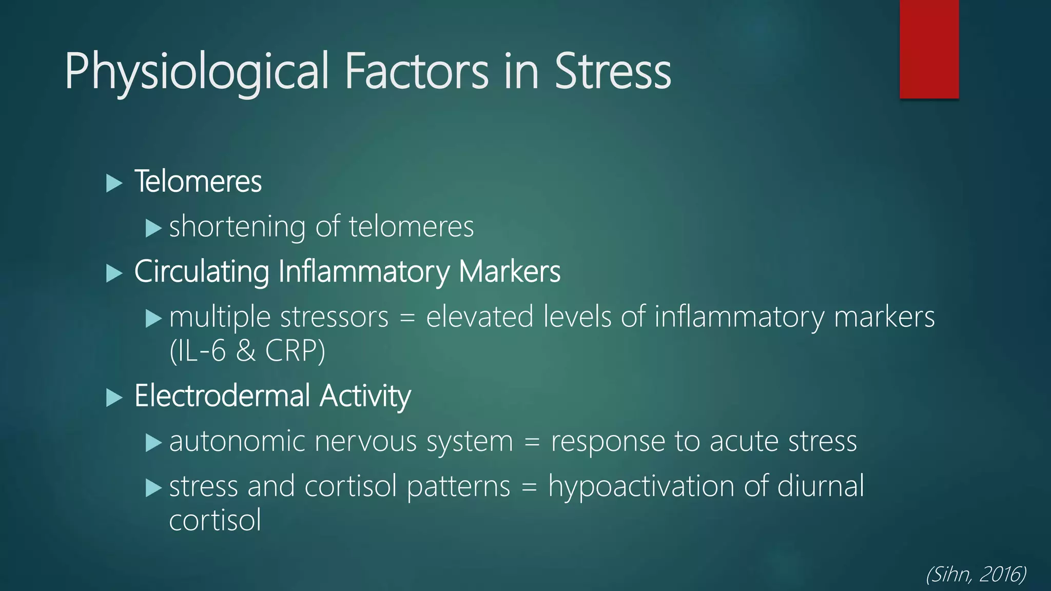 Physiological Factors in Stress
 Telomeres
 shortening of telomeres
 Circulating Inflammatory Markers
 multiple stressors = elevated levels of inflammatory markers
(IL-6 & CRP)
 Electrodermal Activity
 autonomic nervous system = response to acute stress
 stress and cortisol patterns = hypoactivation of diurnal
cortisol
(Sihn, 2016)
 