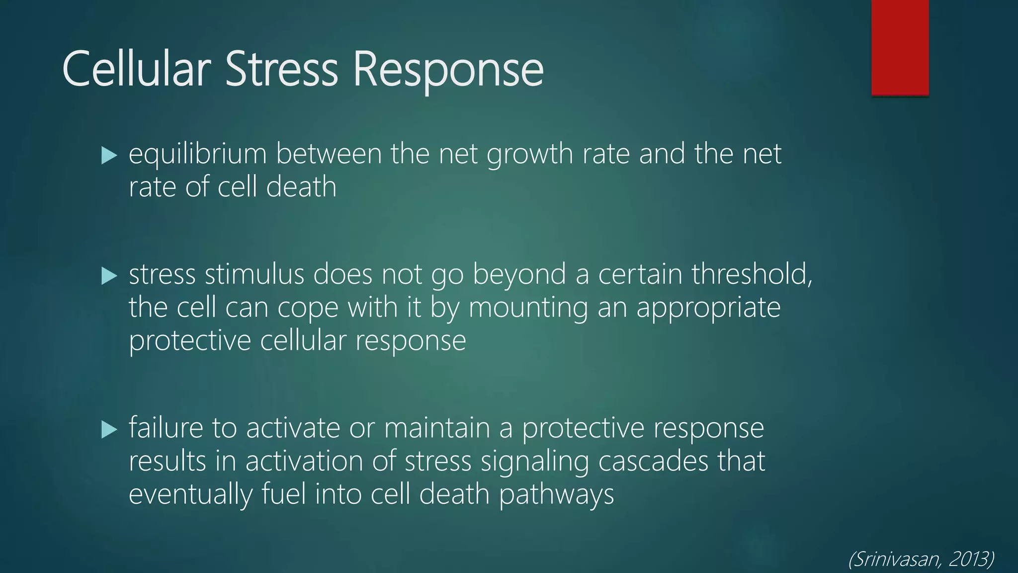 Cellular Stress Response
 equilibrium between the net growth rate and the net
rate of cell death
 stress stimulus does not go beyond a certain threshold,
the cell can cope with it by mounting an appropriate
protective cellular response
 failure to activate or maintain a protective response
results in activation of stress signaling cascades that
eventually fuel into cell death pathways
(Srinivasan, 2013)
 