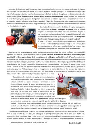 À	court-terme,	les	stratégies	de	coping	sont	surtout	cognitives	
–	la	relaxation/ventilation	étant	parfois	difficile	à	implémenter	
selon	le	contexte.	La	«	pleine	conscience	»	entre	dans	ce	cadre.	
Cette	 méthode	 consiste	 à	 porter	 son	 attention	 dans	 l’ici	 et	
maintenant,	pour	reconnaitre	que	l’on	peut	se	trouver	dans	un	
état	inconfortable,	vis-à-vis	duquel	on	ne	fuit	ni	ne	succombe	
mais	 que	 l’on	 accepte,	 pour	 alors	 se	 reconcentrer	 sur	 les	
éléments/buts	pertinents	(ex,	son	pacing,	son	plaisir).	L’énergie	
n’est	ainsi	pas	dépensée	à	inhiber/camoufler	un	problème,	mais	
à	 établir	 un	 focus	 sur	 les	 outils	 de	 la	 performance	 (l’étape	 de	 lâcher	 prise	
permettant	de	conserver	ses	ressources,	plutôt	que	les	‘gâcher’).	En	d’autres	
termes,	 l’enjeu	 initial	 peut	 éventuellement	 rester	 une	 menace	 mais	 il	 devient,	 par	 ses	 points-clé,	
surtout	 un	 défi.	 D’autres	 techniques	 efficaces	 à	 entraîner	 :	 l’autosuggestion	 (encourageante	 et	
bienveillante),	l’attribution	causale	(ce	que	je	peux	contrôler,	et	ce	sur	quoi	je	dois	lâcher	prise).	
	
		
	
	
	
Pour	aller	plus	loin	:	Ivarsson	et	al.	2016	;	Soares	et	al.	2012	
					Attention	:	la	décadence	liée	à	l’impact	du	stress	psychosocial	sur	l’organisme	fonctionne	par	étapes.	Si	cela	peut	
être	rassurant	(on	voit	venir),	en	réalité,	on	se	trouve	déjà	bien	entamé(e)	lorsque	l’on	prend	conscience	de	notre	
état	(d’ailleurs	souvent	grâce	à	un	feedback	extérieur).	En	fait,	les	écarts	de	vigilance	ou	de	sensations	à	notre	
norme	usuelle	sont	d’abord	discrets	et	anodins,	puis	s’installent	progressivement	sous	la	forme	d’une	impression	
de	perte	de	moyens,	alors	qu’aucun	changement	n’est	(encore)	opéré	dans	la	pratique	–	précisément	en	raison	de	
ce	caractère	anodin.	Solutions	:	une	vigilance	gardée	à	l’égard	des	événement/périodes	exceptionnels	de	stress	
potentiel	–	notamment	lorsque	l’enjeu	est	grand	et	risque	de	masquer	les	premiers	symptômes	de	fatigue	mentale	
–	et	des	stratégies	de	coping	!	
					Les	études	démontrent	que	les	stratégies	de	coping	(ou	de	gestion	
du	 stress)	 ont	 un	 impact	 important	 et	 positif	 dans	 la	 relation	
‘réponse	au	stress	/	survenue	de	la	blessure’.	Autrement	dit,	plus	on	
est	compétent	en	‘gestion	de	soi’,	plus	on	a	de	billes	pour	affronter	
la	diversité	des	incertitudes	qui	nous	préoccupent.	Les	changement	
fonctionnels	et	structurels	du	stress	sont	donc	réversibles	!		
À	noter	:	cet	impact	est	particulièrement	évident	chez	les	individus	
«	à	risque	»	;	cette	relation	de	dose-réponse	(«	je	suis	à	risque,	donc	
je	réponds	mieux	»)	affiche	alors	tout	l’intérêt	d’une	mise	en	place	
précoce	du	coping	chez	des	individus	a	priori	moins	exposés.	
					À	moyen-terme,	les	stratégies	de	coping	sont	comportementales.	Leur	but	est	de	renforcer	notre	capacité	à	
répondre	au	stress	en	«	prenant	soin	de	soi	»	via	i)	une	élévation	du	niveau	de	ressources	disponibles	(aspect	
quantitatif),	et	ii)	un	apprentissage	de	la	connaissance	de	soi	(aspect	qualitatif).	Dans	le	1er
	cas,	l’important	sera	
de	préserver	son	énergie	:	on	programmera	des	‘vrais’	temps	faibles	dédiés	à	la	récupération	(sans	smartphone	ni	
interactions),	et	on	anticipera/organisera	les	futures	périodes	de	stress	potentiel	pour	gagner	en	flexibilité	(quels	
paramètres	 de	 ma	 vie	 sont	 modulables,	 lesquels	 restent	 non-sacrifiables	 ?	 ex,	 temps	 de	 sieste,	 repas,	 temps	
social…).	Dans	le	2nd
	cas,	on	cherchera	à	repérer	les	facteurs	de	stress	personnels	(attentes	d’autrui,	pression	du	
partenaire,	 peur	 de	 l’échec…)	 pour	 alors	 se	 réapproprier	 la	 tâche	 (développer	 des	 sources	 de	 motivation	
autotéliques	et/ou	auto-référencées).	Important	:	des	outils	d’aide	au	suivi	de	l’état	de	forme	(ex,	score	de	bien-
être)	peuvent	aider	à	identifier	la	dynamique	sur	laquelle	on	se	situe.	
					Parmi	les	causes	de	blessure,	on	a	donc	une	valence	psychologique	évidente,	qui	peut	faire	pencher	la	balance.	
Pour	 la	 faire	 pencher	 du	 bon	 côté,	 les	 stratégies	 de	 coping	 constituent	 une	 aide	 si	 elles	 sont	 maitrisées,	
appropriées,	donc	travaillées.	Malgré	elles,	on	ne	reste	pour	autant	pas	à	l’abri,	et	quelques	mémos	peuvent	être	
de	bons	rappels	:	«	Le	jeu	en	vaut-il	la	chandelle	?	»	«	À	chaque	jour	suffit	sa	peine	»	«	Connais-toi	toi-même	».		
 