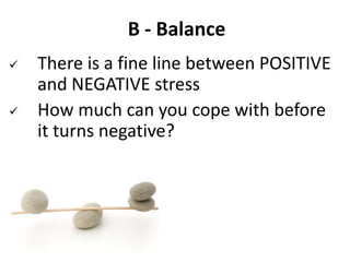 B - Balance
 There is a fine line between POSITIVE
and NEGATIVE stress
 How much can you cope with before
it turns negative?
 