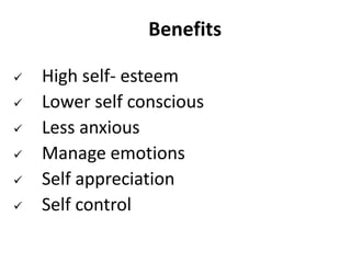 Benefits
 High self- esteem
 Lower self conscious
 Less anxious
 Manage emotions
 Self appreciation
 Self control
 