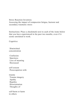 Stress Reaction Inventory
Assessing the impact of compassion fatigue, burnout and
secondary traumatic stress
Instructions: Place a checkmark next to each of the items below
that you have experienced in the past two months, even if it
seems unrelated to work.
Cognitive
Diminished
concentration
Confusion
Spaciness
Loss of meaning
Decreased
self-esteem
Preoccupation with
trauma
Trauma imagery
Apathy
Rigidity
Disorientation
Thoughts of
self-harm or harm
to others
 