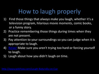 How to laugh properly Find those things that always make you laugh, whether it's a television program, hilarious movie moments, comic books, or a funny story. Practice remembering those things during times when they are not present. Pay attention to your surroundings so you can judge when it is appropriate to laugh. Relax! Make sure you aren't trying too hard or forcing yourself to laugh.  Laugh about how you didn't laugh on time. http://www.wikihow.com/Laugh-Naturally-on-Cue 